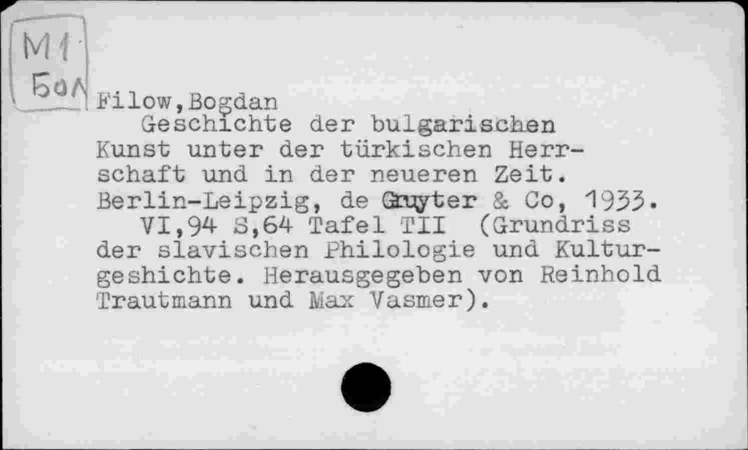 ﻿Ml Бол
Filow,Bogdan
Geschichte der bulgarischen Kunst unter der türkischen Herrschaft und in der neueren Zeit. Berlin-Leipzig, de Gàxjyter & Co, 1935-VI,94 3,64 Tafel TII (Grundriss der slavischen Philologie und Kultur-geshichte. Herausgegeben von Reinhold Trautmann und Max Vasmer).